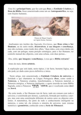 Esta foi a principal fonte, que fez com que Deus, a Entidade Criadora, o
Deus da Bíblia, fosse caracterizado como um ser Antropomórfico, ou seja,
com feições humanas.




                              Pintura de Miguel Angelo,
                             na Capela Sistina, Vaticano.

 Analisamos nos trechos das Sagradas Escrituras, que Deus criou o Ser
Humano, ou de outro modo, desenvolveu, à sua imagem e semelhança,
mas não exclama, como tendo dois olhos, “duas mãos, com cinco dedos em
cada, com um polegar, numa posição estratégica, para o Ser Humano, ter
controlo manual dos objectos, com uma coluna, com duas pernas...
                                                                               89
Ora, então, que imagem e semelhança, é essa que a Bíblia retracta?

Antes de mais, Livre arbítrio.

A explicação que será dada, neste tópico, é de facto, bastante lógica, mas
não pode ser dada como prova definitiva e única.

  Neste artigo, tem caracterizado, a Entidade Criadora do universo, a
Entidade a que chamamos na Língua Portuguesa Deus, como sendo a
Natureza, a Natureza criadora, transformadora, a Natureza material, a
Natureza enérgica, a Natureza inteligente, e agora inserida no tema Bíblia
Sagrada, como a Natureza             YHWH, que é vocalizada como Javé
ou Jeová.

 De certo modo, o Ser Humano tem de facto, tudo em comum com todo o
universo, é constituído por átomos, a partícula, formada por matéria e ener-
gia, mas com uma constituição diferente de outros seres ou objectos exis-
tentes. A matemática, faz parte de todo o conhecimento inteligente na
natureza, e como tal, ela retracta a simetria do universo, num sistema
numérico e geométrico, conhecido como a Serie de Fibonacci.
 