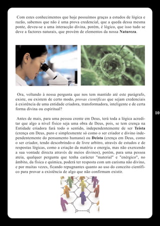 Com estes conhecimentos que hoje possuímos graças a estudos de lógica e
razão, sabemos que não é uma prova credencial, que a queda dessa mesma
ponte, deveu-se a uma interacção divina, porém, é lógico, que isso tudo se
deve a factores naturais, que provém de elementos da nossa Natureza.




 Ora, voltando à nossa pergunta que nos tem mantido até este parágrafo,
existe, ou existem de certo modo, provas cientificas que sejam credenciais
à existência de uma entidade criadora, transformadora, inteligente e de certa
forma divina ou espiritual?
                                                                                10
 Antes de mais, para uma pessoa crente em Deus, terá toda a lógica acredi-
tar que algo a nível físico seja uma obra de Deus, pois, se tem crença na
Entidade criadora fará todo o sentido, independentemente de ser Teísta
(crença em Deus, puro e simplesmente só como o ser criador e divino inde-
pendentemente do pensamento humano) ou Deísta (crença em Deus, como
o ser criador, tendo descobrindo-o de livre arbitro, através de estudos e de
respostas lógicas, como a criação da matéria e energia, mas não exercendo
a sua vontade directa através de meios divinos), porém, para uma pessoa
ateia, qualquer pergunta que tenha carácter "material" e "enérgico", no
âmbito, da física e química, poderá ter resposta com um carisma não divino,
e por muitas vezes, ficando repugnantes quanto ao uso do conceito científi-
co para provar a existência de algo que não confirmam existir.
 