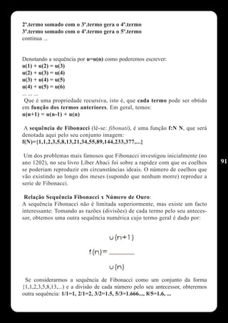 2º.termo somado com o 3º.termo gera o 4º.termo
3º.termo somado com o 4º.termo gera o 5º.termo
continua ...


Denotando a sequência por u=u(n) como poderemos escrever:
u(1) + u(2) = u(3)
u(2) + u(3) = u(4)
u(3) + u(4) = u(5)
u(4) + u(5) = u(6)
... ... ...
 Que é uma propriedade recursiva, isto é, que cada termo pode ser obtido
em função dos termos anteriores. Em geral, temos:
u(n+1) = u(n-1) + u(n)

 A sequência de Fibonacci (lê-se: fibonati), é uma função f:N N, que será
denotada aqui pelo seu conjunto imagem:
f(N)={1,1,2,3,5,8,13,21,34,55,89,144,233,377,...}

 Um dos problemas mais famosos que Fibonacci investigou inicialmente (no
ano 1202), no seu livro Líber Abaci foi sobre a rapidez com que os coelhos       91
se poderiam reproduzir em circunstâncias ideais. O número de coelhos que
vão existindo ao longo dos meses (supondo que nenhum morre) reproduz a
serie de Fibonacci.

 Relação Sequência Fibonacci x Número de Ouro:
A sequência Fibonacci não é limitada superiormente, mas existe um facto
interessante: Tomando as razões (divisões) de cada termo pelo seu anteces-
sor, obtemos uma outra sequência numérica cujo termo geral é dado por:




 Se considerarmos a sequência de Fibonacci como um conjunto da forma
{1,1,2,3,5,8,13,...) e a divisão de cada número pelo seu antecessor, obteremos
outra sequência: 1/1=1, 2/1=2, 3/2=1.5, 5/3=1.666..., 8/5=1.6, ...
 