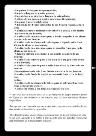 -Um palmo é a largura de quatro dedos;
    -Um pé é a largura de quatro palmos;
    -Um antebraço ou cúbito é a largura de seis palmos;
    -A altura de um homem é quatro antebraços (24 palmos);
    -Um passo é quatro antebraços;
    -A longitude dos braços estendidos de um homem é igual à altura
    dele;
    -A distância entre o nascimento do cabelo e o queixo é um décimo
     da altura de um homem;
    -A distância do topo da cabeça para o fundo do queixo é um oitavo
    da altura de um homem;
    -A distância do nascimento do cabelo para o topo do peito é um
    sétimo da altura de um homem;
    -A distância do topo da cabeça para os mamilos é um quarto da
    altura deum homem;
    -A largura máxima dos ombros é um quarto da altura de um
    homem;
    -A distância do cotovelo para o fim da mão é um quinto da altura
    de um homem;
    -A distância do cotovelo para a axila é um oitavo da altura de um
    homem;                                                                  100
    -O comprimento da mão é um décimo da altura de um homem;
    -A distância do fundo do queixo para o nariz é um terço da longi
    tude
    da face;
    -A distância do nascimento do cabelo para as sobrancelhas é um
    terço da longitude da face;
    -A altura da orelha é um terço da longitude da face.

 Vitrúvio já havia tentado encaixar as proporções do corpo humano dentro
da figura de um quadrado e um círculo, mas as suas tentativas ficaram
imperfeitas.

 Foi apenas com Leonardo que o encaixe saiu correctamente perfeito dentro
dos padrões matemáticos esperados.

 O redescobrimento das proporções matemáticas do corpo humano no sécu-
lo XV por Leonardo e os outros é considerado uma das grandes realizações
que conduzem ao Renascimento italiano.
 