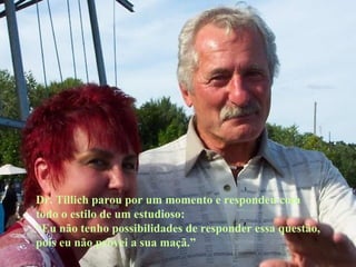 Dr. Tillich parou por um momento e respondeu com todo o estilo de um estudioso: “ Eu não tenho possibilidades de responder essa questão, pois eu não provei a sua maçã.” 