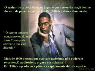 O senhor de cabelos brancos jogou o que restou da maçã dentro do saco de papel, olhou para o Dr. Tillich e disse calmamente:  “  O senhor também nunca provou do meu Jesus.Como pode afirmar o que está dizendo?” Mais de 1000 pessoas que estavam assistindo não puderam  se conter.O auditório se ergueu em aplausos. Dr. Tillich agradeceu a plateia e rapidamente deixou o palco. 