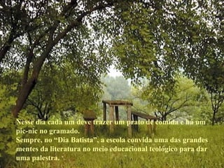Nesse dia cada um deve trazer um prato de comida e há um pic-nic no gramado. Sempre, no “Dia Batista”, a escola convida uma das grandes mentes da literatura no meio educacional teológico para dar uma palestra. 