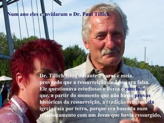 Num ano eles c o nvidaram o Dr. Paul Tillich. Dr. Tillich falou durante 2 horas e meia, provando que a ressurreição de Jesus era falsa. Ele questionava estudiosos e livros e  concluiu que, a partir do momento que não havia  provas históricas da ressurreição, a tradição religiosa  da igreja caía por terra, porque era baseada num relacionamento com um Jesus que havia ressurgido,  