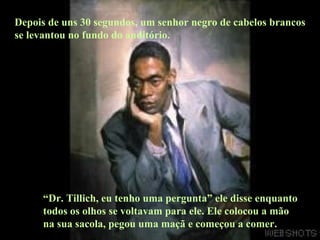 Depois de uns 30 segundos, um senhor negro de cabelos brancos se levantou no fundo do auditório.  “ Dr. Tillich, eu tenho uma pergunta” ele disse enquanto todos os olhos se voltavam para ele. Ele colocou a mão na sua sacola, pegou uma maçã e começou a comer. 