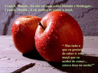 Crunch, Munch... Eu não sei nada sobre Niebuhr e Heidegger... Crunch, Munch... E ele acabou de comer a maçã. “  Mas tudo o que eu gostaria de saber é: essa maçã que eu  acabei de comer... estava doce ou azeda?” 