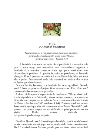 2° Dia
0 Amor é bondoso
Sejam bondosos e compassivos uns para com os outros,
perdoando-se mutuamente, assim como Deus os
perdoou em Cristo. - Efésios 4:32
A bondade é o amor em ação. Se a paciência é a maneira pela
qual o amor reage para minimizar uma circunstância negativa, a
bondade é a maneira como o amor age para maximizar uma
circunstância positiva. A paciência evita o problema; a bondade
abençoa. Uma é preventiva, a outra é ativa. Estes dois lados do amor
são a pedra fundamental onde são construídos muitos dos outros
atributos que discutiremos.
O amor lhe faz bondoso, e a bondade lhe torna agradável. Quando
você é bom, as pessoas desejam ficar ao seu redor. Elas vêem você
como sendo bom com elas e para elas.
A chave bíblica para a importância da bondade é: "Não se afastem de
ti a benignidade e a fidelidade; ata-as ao teu pescoço, escreve-as na
tábua do teu coração; assim acharás favor e bom entendimento à vista
de Deus e dos homens" (Provérbios 3:3-4). Pessoas bondosas acham
favor aonde quer que vão, até mesmo em casa. Mas a "bondade" pode
parecer um pouco ampla ao ser definida, e principalmente ao ser
vivida. Então, vamos dividi-la
em quatro ingredientes principais:
Gentileza. Quando você é movido pela bondade, você é cuidadoso no
modo como trata seu cônjuge, nunca sendo rude desnecessariamente.
Você é sensível, tenro. Mesmo quando precisar dizer coisas duras, fará
 