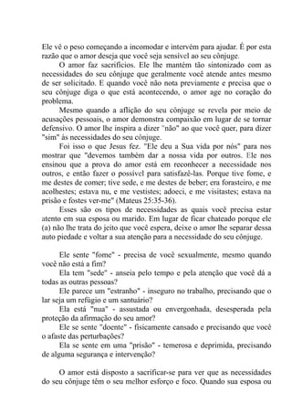 Ele vê o peso começando a incomodar e intervém para ajudar. É por esta
razão que o amor deseja que você seja sensível ao seu cônjuge.
O amor faz sacrifícios. Ele lhe mantém tão sintonizado com as
necessidades do seu cônjuge que geralmente você atende antes mesmo
de ser solicitado. E quando você não nota previamente e precisa que o
seu cônjuge diga o que está acontecendo, o amor age no coração do
problema.
Mesmo quando a aflição do seu cônjuge se revela por meio de
acusações pessoais, o amor demonstra compaixão em lugar de se tornar
defensivo. O amor lhe inspira a dizer "não" ao que você quer, para dizer
"sim" às necessidades do seu cônjuge.
Foi isso o que Jesus fez. "Ele deu a Sua vida por nós" para nos
mostrar que "devemos também dar a nossa vida por outros. Ele nos
ensinou que a prova do amor está em reconhecer a necessidade nos
outros, e então fazer o possível para satisfazê-las. Porque tive fome, e
me destes de comer; tive sede, e me destes de beber; era forasteiro, e me
acolhestes; estava nu, e me vestistes; adoeci, e me visitastes; estava na
prisão e fostes ver-me" (Mateus 25:35-36).
Esses são os tipos de necessidades as quais você precisa estar
atento em sua esposa ou marido. Em lugar de ficar chateado porque ele
(a) não lhe trata do jeito que você espera, deixe o amor lhe separar dessa
auto piedade e voltar a sua atenção para a necessidade do seu cônjuge.
Ele sente "fome" - precisa de você sexualmente, mesmo quando
você não está a fim?
Ela tem "sede" - anseia pelo tempo e pela atenção que você dá a
todas as outras pessoas?
Ele parece um "estranho" - inseguro no trabalho, precisando que o
lar seja um refúgio e um santuário?
Ela está "nua" - assustada ou envergonhada, desesperada pela
proteção da afirmação do seu amor?
Ele se sente "doente" - fisicamente cansado e precisando que você
o afaste das perturbações?
Ela se sente em uma "prisão" - temerosa e deprimida, precisando
de alguma segurança e intervenção?
O amor está disposto a sacrificar-se para ver que as necessidades
do seu cônjuge têm o seu melhor esforço e foco. Quando sua esposa ou
 