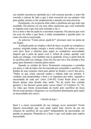 seu marido encontra-se oprimido (a) e sob extrema pressão, o amor lhe
convida a colocar de lado o que é mais essencial em sua própria vida
para ajudar, mesmo se for simplesmente a atenção em uma conversa.
Geralmente, ele só precisa falar sobre o problema até que tudo seja
acordado. Ele precisa ver em seus olhos atenciosos que você realmente
se importa com o que isso está custando a ele, e
leva a sério o fato de ajudá-lo a encontrar respostas. Ele precisa que você
ore com ele sobre o que fazer, e então acompanhar a questão para ver
como ela está se resolvendo.
As palavras "Como posso ajudá-lo?" precisam estar na ponta de
sua língua.
A solução pode ser simples e fácil de fazer, ou pode ser complexa e
custosa, exigindo tempo, energia e muito esforço. Em ambos os casos,
você deve fazer o máximo para suprir as verdadeiras necessidades
daquele que é parte de quem você é. Afinal de contas, quando você
ajuda seu cônjuge, você também está se ajudando. Essa é a parte bela de
se sacrificar pelo seu cônjuge. Jesus fez isso por nós e Ele estende a Sua
graça para fazermos o mesmo pelos outros.
Quando os cristãos do Novo Testamento começaram a caminhar
em amor, a vida de todos eles foi marcada por comunhão e sacrifício. As
batidas de seus corações eram para adorar ao Senhor e servir Seu povo.
"Todos os que criam estavam unidos e tinham tudo em comum. E
vendiam suas propriedades e bens e os repartiam por todos, segundo a
necessidade de cada um" (Atos 2:44-45). Como Paulo disse à uma
dessas igrejas uma década mais tarde, "Eu de muito boa vontade
gastarei, e me deixarei gastar pelas vossas almas" (2 Coríntios 12: 15).
As vidas que foram ressuscitadas da morte pelo sacrifício de Jesus
devem estar prontas e dispostas a se sacrificarem diariamente para suprir
as necessidades dos outros.
≈ Desafio de hoje ≈
Qual é a maior necessidade do seu cônjuge nesse momento? Existe
alguma necessidade que você pode suprir hoje através de um ato
corajoso de sacrifício da sua parte? Independente da necessidade, ser
grande ou pequena. Proponha-se a fazer o que você puder para suprira
necessidade.
 