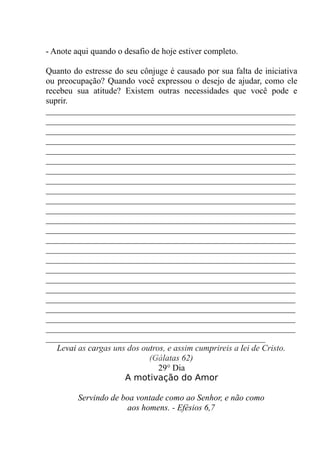 - Anote aqui quando o desafio de hoje estiver completo.
Quanto do estresse do seu cônjuge é causado por sua falta de iniciativa
ou preocupação? Quando você expressou o desejo de ajudar, como ele
recebeu sua atitude? Existem outras necessidades que você pode e
suprir.
__________________________________________________________
__________________________________________________________
__________________________________________________________
__________________________________________________________
__________________________________________________________
__________________________________________________________
__________________________________________________________
__________________________________________________________
__________________________________________________________
__________________________________________________________
__________________________________________________________
__________________________________________________________
__________________________________________________________
__________________________________________________________
__________________________________________________________
__________________________________________________________
__________________________________________________________
__________________________________________________________
__________________________________________________________
__________________________________________________________
__________________________________________________________
__________________________________________________________
__________________________________________________________
___________________________________________________
Levai as cargas uns dos outros, e assim cumprireis a lei de Cristo.
(Gálatas 62)
29° Dia
A motivação do Amor
Servindo de boa vontade como ao Senhor, e não como
aos homens. - Efésios 6,7
 