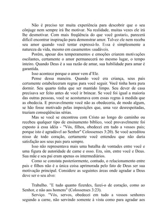 Não é preciso ter muita experiência para descobrir que o seu
cônjuge nem sempre irá lhe motivar. Na realidade, muitas vezes ele irá
lhe desmotivar. Com mais freqüência do que você gostaria, parecerá
difícil encontrar inspiração para demonstrar amor. Talvez ele nem receba
seu amor quando você tentar expressá-lo. Essa é simplesmente a
natureza da vida, mesmo em casamentos saudáveis.
Porém, apesar dos temperamentos e emoções criarem motivações
oscilantes, certamente o amor permanecerá no mesmo lugar, o tempo
inteiro. Quando Deus é a sua razão de amar, sua habilidade para amar é
garantida.
Isso acontece porque o amor vem d’Ele.
Pense dessa maneira. Quando você era criança, seus pais
certamente estabeleceram regras para você seguir. Você tinha hora para
dormir. Seu quarto tinha que ser mantido limpo. Seu dever de casa
precisava ser feito antes de você ir brincar. Se você foi igual a maioria
das outras pessoas, você se acostumava com essas regras à medida que
as obedecia. E provavelmente você não as obedeceria, de modo algum,
se hão fosse motivado pelas imposições que, uma vez desrespeitadas,
traziam conseqüências sérias.
Mas se você se encontrou com Cristo ao longo do caminho ou
recebeu qualquer tipo de ensinamento bíblico, você provavelmente foi
exposto à essa idéia - "Vós, filhos, obedecei em tudo a vossos pais;
porque isto é agradável ao Senhor" Colossenses 3:20). Se você acreditou
nisso de todo coração, certamente você entendeu que não daria
satisfação aos seus pais para sempre.
Isso não representava mais uma batalha de vontades entre você e
uma figura de autoridade de carne e osso. Era, sim, entre você e Deus.
Sua mãe e seu pai eram apenas os intermediários.
Como se constata posteriormente, contudo, o relacionamento entre
pais e filhos não é a única coisa aprimorada pelo fato de Deus ser sua
motivação principal. Considere as seguintes áreas onde agradar a Deus
deve ser o seu alvo:
Trabalho. "E tudo quanto fizerdes, fazei-o de coração, como ao
Senhor, e não aos homens" (Colossenses 3:23).
Serviço. "Vós, servos, obedecei em tudo a vossos senhores
segundo a carne, não servindo somente à vista como para agradar aos
 