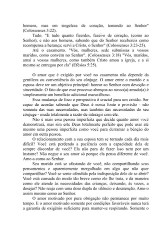 homens, mas em singeleza de coração, temendo ao Senhor"
(Colossenses 3:22).
Tudo. "E tudo quanto fizerdes, fazei-o de coração, (como ao
Senhor), e não aos homens, sabendo que do Senhor recebereis como
recompensa a herança; servi a Cristo, o Senhor" (Colossenses 3:23-25).
Até o casamento. "Vós, mulheres, sede submissas a vossos
maridos, como convém no Senhor". (Colossenses 3:18) "Vós, maridos,
amai a vossas mulheres, como também Cristo amou a igreja, e a si
mesmo se entregou por ela" (Efésios 5:25).
O amor que é exigido por você no casamento não depende da
gentileza ou conveniência do seu cônjuge. O amor entre o marido e a
esposa deve ter um objetivo principal: honrar ao Senhor com devoção e
sinceridade. O fato de que esse processo abençoa ao nosso(a) amado(a) é
simplesmente um benefício adicional maravilhoso.
Essa mudança de foco e perspectiva é crucial para um cristão. Ser
capaz de acordar sabendo que Deus é nossa fonte e provisão - não
somente das suas necessidades, mas também das necessidades do seu
cônjuge - muda totalmente a razão de interagir com ele.
Não é mais essa pessoa imperfeita que decide quanto amor você
demonstrará, mas sim este Deus totalmente perfeito que pode usar até
mesmo uma pessoa imperfeita como você para derramar a bênção do
amor em outra pessoa.
O relacionamento com a sua esposa tem se tornado cada dia mais
difícil? Você está perdendo a paciência com a capacidade dela de
sempre discordar de você? Ela não para de fazer isso nem por um
instante? Não negue o seu amor só porque ela pensa diferente de você.
Ame-a como ao Senhor.
Seu marido está se afastando de você, não compartilhando seus
pensamentos e aparentemente mergulhado em algo que não quer
compartilhar? Você se sente ofendida pela indisposição dele de se abrir?
Você está cansada do modo tão breve como ele lhe trata, e da maneira
como ele atende às necessidades das crianças, deixando, às vezes, a
desejar? Não reaja com uma dose dupla de silêncio e desatenção. Ame-o
assim mesmo como ao Senhor.
O amor motivado por pura obrigação não permanece por muito
tempo. E o amor motivado somente por condições favoráveis nunca terá
a garantia de oxigênio suficiente para manter-se respirando. Somente o
 