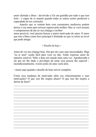amor ofertado a Deus - devolvido a Ele em gratidão por tudo o que tem
feito - é capaz de se manter quando todas as outras razões perderem a
capacidade de nos estimular.
Aqueles que se sentem bem com casamentos medíocres podem
deixar o seu amor para arriscar esperar pelo melhor. Mas se você assume
o compromisso de dar ao seu cônjuge o melhor
amor possível, você precisa buscar a maior motivação do amor. O amor
que tem a Deus como foco principal é ilimitado no que se refere ao nível
que pode atingir.
≈ Desafio de hoje ≈
Antes de ver seu cônjuge hoje. Ore por ele e por suas necessidades. Diga
"eu te amo" sendo fácil para você ou não. Então expresse amor de
maneira sensível. Volte a deus em oração mais uma vez. Agradecendo a
ele por ter lhe dado o privilégio de amar essa pessoa tão especial -
incondicionalmente. Assim como ele ama vocês dois.
- Anote aqui quando o desafio de hoje estiver completo.
Como essa mudança de motivação afeta seu relacionamento e suas
motivações? O que isso lhe inspira afazer? O que isso lhe inspira a
deixar de fazer?
__________________________________________________________
__________________________________________________________
__________________________________________________________
__________________________________________________________
__________________________________________________________
__________________________________________________________
__________________________________________________________
__________________________________________________________
__________________________________________________________
__________________________________________________________
__________________________________________________________
__________________________________________________________
__________________________________________________________
__________________________________________________________
__________________________________________________________
 