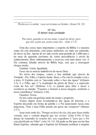 __________________________________________________________
__________________________________________________________
______________
Porém eu e a minha "casa serviremos ao Senhor. (Josué 24: 15)
30° Dia
O Amor traz unidade
Pai santo, guarda-os no teu nome, o qual me deste, para
que eles sejam um, assim como nós. - João 17:11
Uma das coisas mais importantes a respeito da Bíblia é a maneira
como ela está articulada, com temas uniformes em todo seu conteúdo,
do início ao fim. Apesar de ter sido escrita num período de 1.600 anos e
ter mais de quarenta escritores de várias procedências e níveis de
conhecimento, Deus soberanamente a escreveu com uma única voz. E
Ele continua falando através da Bíblia hoje, sem que a mensagem
chegue errada.
Unidade. União. Igualdade.
Essas são as marcas inabaláveis do nosso Deus.
No início dos tempos, vemos a Sua unidade agir através da
Trindade - Pai, Filho e Espírito Santo. Deus, o Pai está lá criando o céu e
a terra. O Espírito está se "movendo sobre a face das águas" (Gênesis
1:2). E o Filho, que é "o resplendor da glória de Deus e a expressão
exata do Seu ser" (Hebreus 1:3), se juntam para falar e trazer a
existência ao mundo. "Façamos o homem à nossa imagem, conforme a
nossa semelhança" (Gênesis 1:26).
Façamos. Nossa.
Os três estão em perfeita união de mente e propósito.
Vemos depois Jesus levantando-se das águas do batismo, e o
Espírito descendo em forma de pomba e o Pai anunciando nessa cena
majestosa, "Este é meu Filho amado em quem me comprazo" (Mateus
3:17).
Jesus mais tarde diz, "Porque eu desci do céu, não para fazer minha
vontade, mas a vontade daquele que me enviou" (João 6:38). O Seu
desejo de responder às orações dos seus seguidores é "para que o Pai
seja glorificado no Filho" (João 14: 13). Ele pede ao Pai para enviar Seu
Santo Espírito, sabendo que o Espírito irá fielmente testificar a respeito
 