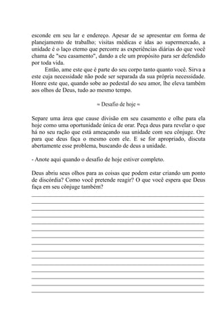 esconde em seu lar e endereço. Apesar de se apresentar em forma de
planejamento de trabalho; visitas médicas e idas ao supermercado, a
unidade é o laço eterno que percorre as experiências diárias do que você
chama de "seu casamento", dando a ele um propósito para ser defendido
por toda vida.
Então, ame este que é parte do seu corpo tanto quanto você. Sirva a
este cuja necessidade não pode ser separada da sua própria necessidade.
Honre este que, quando sobe ao pedestal do seu amor, lhe eleva também
aos olhos de Deus, tudo ao mesmo tempo.
≈ Desafio de hoje ≈
Separe uma área que cause divisão em seu casamento e olhe para ela
hoje como uma oportunidade única de orar. Peça deus para revelar o que
há no seu ração que está ameaçando sua unidade com seu cônjuge. Ore
para que deus faça o mesmo com ele. E se for apropriado, discuta
abertamente esse problema, buscando de deus a unidade.
- Anote aqui quando o desafio de hoje estiver completo.
Deus abriu seus olhos para as coisas que podem estar criando um ponto
de discórdia? Como você pretende reagir? O que você espera que Deus
faça em seu cônjuge também?
__________________________________________________________
__________________________________________________________
__________________________________________________________
__________________________________________________________
__________________________________________________________
__________________________________________________________
__________________________________________________________
__________________________________________________________
__________________________________________________________
__________________________________________________________
__________________________________________________________
__________________________________________________________
__________________________________________________________
__________________________________________________________
__________________________________________________________
 