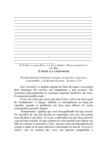 __________________________________________________________
__________________________________________________________
__________________________________________________________
__________________________________________________________
__________________________________________________________
__________________________________________________________
__________________________________________________________
__________________________________________________________
__________________________________________________________
__________________________________________________________
__________________________________________________________
__________________________________________________________
__________________________________________________________
__________________________________________________________
__________________________________________________________
______________________________
O Senhor, o nosso Deus, é o único Senhor. (Deuteronômio 6:4)
31° Dia
O Amor e o casamento
Portanto deixará o homem a seu pai e a sua mãe, e unir-se-a
à sua mulher, e serão uma só carne. - Gênesis 2:24
Este versículo é o modelo original de Deus de como o casamento
deve funcionar. Ele envolve um rompimento e uma postura", Ele
reconstrói relacionamentos já existentes enquanto estabelece um novo.
O casamento modifica tudo.
É por esta razão que casais que não levam a sério esta mensagem
de "rompimento" e "apego" sofrerão as conseqüências ao longo do
caminho, quando os problemas são bem mais difíceis de serem
solucionados sem ferir alguém.
"Rompimento" significa que você está quebrando um laço natural.
Os conselhos de seus pais devem ser respeitados, mas eles não podem
mais lhe dizer o que fazer. Às vezes, a dificuldade de agir dessa maneira
vem da fonte original. Os pais podem não estar prontos para liberar seu
filho do controle e expectativas deles. Seja por causa de dependência em
relação à saúde ou de lutas interiores relacionadas ao fato de "esvaziar o
ninho", eles na maioria das vezes não querem compartilhar a
 