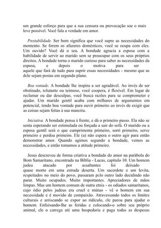 um grande esforço para que a sua censura ou provocação soe o mais
leve possível. Você fala a verdade em amor.
Prestabilidade. Ser bom significa que você supre as necessidades do
momento. Se forem os afazeres domésticos, você se ocupa com eles.
Um ouvido? Você dá o seu. A bondade agracia a esposa com a
habilidade de servir ao marido sem se preocupar com os seus próprios
direitos. A bondade torna o marido curioso para saber as necessidades da
esposa, e depois o motiva para ser
aquele que fará de tudo para suprir essas necessidades - mesmo que as
dele sejam postas em segundo plano.
Boa vontade. A bondade lhe inspira a ser agradável. Ao invés de ser
obstinado, relutante ou teimoso, você coopera, é flexível. Em lugar de
reclamar ou dar desculpas, você busca razões para se comprometer e
ajudar. Um marido gentil acaba com milhares de argumentos em
potencial, tendo boa vontade para ouvir primeiro ao invés de exigir que
as coisas sejam feitas à sua maneira.
Iniciativa. A bondade pensa à frente, e dá o primeiro passo. Ela não se
senta esperando ser estimulada ou forçada a sair do sofá. O marido ou a
esposa gentil será o que cumprimenta primeiro, sorri primeiro, serve
primeiro e perdoa primeiro. Ele (a) não espera o outro agir para então
demonstrar amor. Quando agimos segundo a bondade, vemos as
necessidades, e então tomamos a atitude primeiro.
Jesus descreveu de forma criativa a bondade do amor na parábola do
Bom Samaritano, encontrada na Bíblia - Lucas, capítulo 10. Um homem
judeu atacado por assaltantes foi deixado
quase morto em uma estrada deserta. Um sacerdote e um levita,
respeitados no meio do povo, passaram pelo outro lado decidindo não
parar. Muito ocupados. Muito importantes. Apreciadores de mãos
limpas. Mas um homem comum de outra etnia - os odiados samaritanos,
cujo ódio pelos judeus era cruel e mútuo - vê o homem em sua
necessidade e é movido de compaixão. Atravessando todos os limites
culturais e arriscando se expor ao ridículo, ele parou para ajudar o
homem. Enfaixando-lhe as feridas e colocando-o sobre seu próprio
animal, ele o carrega até uma hospedaria e paga todas as despesas
 