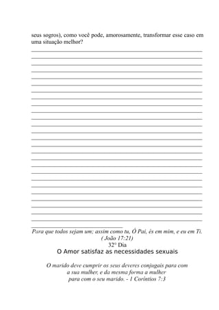 seus sogros), como você pode, amorosamente, transformar esse caso em
uma situação melhor?
__________________________________________________________
__________________________________________________________
__________________________________________________________
__________________________________________________________
__________________________________________________________
__________________________________________________________
__________________________________________________________
__________________________________________________________
__________________________________________________________
__________________________________________________________
__________________________________________________________
__________________________________________________________
__________________________________________________________
__________________________________________________________
__________________________________________________________
__________________________________________________________
__________________________________________________________
__________________________________________________________
__________________________________________________________
__________________________________________________________
__________________________________________________________
__________________________________________________________
__________________________________________________________
__________________________________________________________
__________________________________________________________
__________________________________________________________
_______________________________
Para que todos sejam um; assim como tu, Ó Pai, és em mim, e eu em Ti.
( João 17:21)
32° Dia
O Amor satisfaz as necessidades sexuais
O marido deve cumprir os seus deveres conjugais para com
a sua mulher, e da mesma forma a mulher
para com o seu marido. - 1 Coríntios 7:3
 