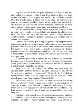 Algumas pessoas acreditam que a Bíblia não tem nada de bom para
dizer sobre sexo, como se tudo o que Deus quisesse fosse nos dizer
quando não fazê-lo e com quem não fazê-lo. Na realidade, contudo,
Deus tem grandes coisas a dizer a respeito do sexo e da bênção que ele
pode ser para ambos, marido e esposa. Mesmo os limites e as restrições
são maneiras de Deus manter a nossa experiência sexual em um nível
muito mais elevado do que os anunciados na televisão e nos filmes.
No casamento cristão, o romance deve prosperar e florescer. Afinal
de contas ele foi criado por Deus. É tudo uma questão de celebrar o que
Deus nos deu, nos tornando um com nosso cônjuge enquanto,
simultaneamente, alcançamos pureza e santidade. Ele se alegra em nós
quando isso acontece.
Cantares de Salomão, por exemplo, apesar de ser freqüentemente
interpretado de forma incorreta como nada mais que uma alegoria da
paixão de Deus por Seu povo é, na verdade, uma linda história de amor.
Ele descreve o ato sexual entre o marido e a esposa em detalhes
poéticos, mostrando como um corresponde ao outro. Ele expressa como
a honestidade e o entendimento em assuntos sexuais levam a uma vida
segura de amor.
É verdade que o sexo é apenas um dos aspectos do casamento.
Contudo, com o passar do tempo, um de vocês dará mais importância a
ele do que o outro. Como resultado, a natureza da unidade como homem
e mulher estará ameaçada e em perigo.
Mais uma vez, o fundamento bíblico do casamento foi
originariamente expresso na criação de Adão e Eva. Ela foi feita para ser
"alguém que o auxilie e o corresponda” (Gênesis 2:18). A unidade do
relacionamento deles e de seu corpo físico era tão forte que foram
considerados como "uma só carne" (Gênesis 2:24).
Esta mesma unidade é a marca de todo casamento. No ato do
romance, unimos o 'nosso coração um ao outro em uma expressão de
amor que nenhuma outra forma de comunicação pode atingir. É por esta
razão que "o leito conjugal deve ser conservado puro" (Hebreus 13:4).
Esta mesma experiência não é para ser compartilhada com mais
ninguém. .
Entretanto, nós somos fracos. E quando essa necessidade ilegítima
é invalidada - quando é tratada como sendo egoísta, como sendo uma
exigência do outro - nosso coração está sujeito a se afastar do
 