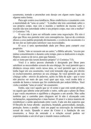 casamento, tentado a preencher este desejo em algum outro lugar, de
alguma outra forma.
Para agir contra essa tendência, Deus estabeleceu o casamento com
a mentalidade de "uma só carne". "A mulher não tem autoridade sobre o
seu próprio corpo, mas sim o marido; e também da mesma sorte o
marido não tem autoridade sobre o seu próprio corpo, mas sim a mulher"
(1 Coríntios 7:4).
O sexo não é para ser utilizado como uma negociação. Ele não é
algo que Deus nos permite reter sem conseqüências. Apesar de existirem
abusos a esse padrão projetado divinamente, a essência do casamento é a
de nos dar ao outro para satisfazer suas necessidades.
O sexo é uma oportunidade dada por Deus para cumprir esse
propósito.
Então, "não se recusem um ao outro," a Bíblia adverte, "exceto por
mútuo consentimento e durante certo tempo, para se dedicarem à oração.
Depois, unam-se de novo, para que Satanás
não os tente por não terem domínio próprio" (1 Coríntios 7:5).
Você é a única pessoa chamada e designada por Deus para
satisfazer as necessidades sexuais do seu cônjuge. Se você permitir que a
distância cresça entre vocês nessa área, se você permitir que a rotina
tenha lugar em seu casamento, você está tomando algo que, por direito
(e exclusivamente), pertence ao seu cônjuge. Se você permitir que seu
cônjuge saiba - através de palavras, ações ou falta de ação - que o sexo
não precisa ser mais do que você quer que seja, você rouba dele o
sentido de honra e ternura que foi estabelecido por ordem bíblica. Você
viola a unidade "uma só carne" do casamento.
Então, seja você aquele que se vê como o que está sendo privado,
ou aquele que admite estar privando o outro, saiba que o plano de Deus
é que vocês encontrem o equilíbrio e cheguem a um acordo. Mas saiba
também que o caminho para cheguem até lá não é alcançado com
reclamações, argumentações e mau humor. O amor é a única maneira de
restabelecer a união apaixonada entre vocês. Cada um dos aspectos que
O Desafio de Amar aborda - paciência, bondade, generosidade, atenção,
proteção, honra e perdão - terá um papel na renovação da intimidade
sexual de vocês. Quando o amor de Cristo é a fundação do seu
casamento, a força da amizade e a relação sexual podem ser
experimentadas a um nível que o mundo nunca conhecerá.
 