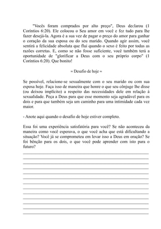 "Vocês foram comprados por alto preço", Deus declarou (1
Coríntios 6:20). Ele colocou o Seu amor em você e fez tudo para lhe
fazer desejá-la. Agora é a sua vez de pagar o preço do amor para ganhar
o coração da sua esposa ou do seu marido. Quando agir assim, você
sentirá a felicidade absoluta que flui quando o sexo é feito por todas as
razões corretas. E, como se não fosse suficiente, você também terá a
oportunidade de "glorificar a Deus com o seu próprio corpo" (1
Coríntios 6:20). Que bonito!
≈ Desafio de hoje ≈
Se possível, relacione-se sexualmente com o seu marido ou com sua
esposa hoje. Faça isso de maneira que honre o que seu cônjuge lhe disse
(ou deixou implícito) a respeito das necessidades dele em relação à
sexualidade. Peça a Deus para que esse momento seja agradável para os
dois e para que também seja um caminho para uma intimidade cada vez
maior.
- Anote aqui quando o desafio de hoje estiver completo.
Essa foi uma experiência satisfatória para você? Se não aconteceu da
maneira como você esperava, o que você acha que está dificultando a
situação? Você já se comprometeu em levar isso a Deus em oração? Se
foi bênção para os dois, o que você pode aprender com isto para o
futuro?
__________________________________________________________
__________________________________________________________
__________________________________________________________
__________________________________________________________
__________________________________________________________
__________________________________________________________
__________________________________________________________
__________________________________________________________
__________________________________________________________
__________________________________________________________
__________________________________________________________
__________________________________________________________
__________________________________________________________
 