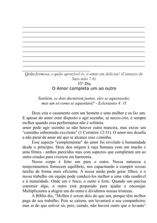 __________________________________________________________
__________________________________________________________
__________________________________________________________
__________________________________________________________
__________________________________________________________
__________________________________________________________
__________________________________________________________
__________________________________________________________
__________________________________________________________
________________________________
Quão formosa, e quão aprazível és, ó amor em delicias! (Cantares de
Saio mão 7:6)
33° Dia
O Amor completa um ao outro
Também, se dois dormirem juntos, eles se aquentarão;
mas um só como se aquentará? - Eclesiastes 4: 11
Deus cria o casamento com um homem e uma mulher e os faz um.
E apesar do amor estar disposto a agir sozinho, se necessário, é sempre
melhor quando essa performance não é solitária.
amor pode agir sozinho se não houver outra maneira, mas existe um
"caminho sobremodo excelente" (1 Coríntios 12:31). O amor nos desafia
a não parar de amar até que se alcance esse caminho.
Esse aspecto "complementar" do amor foi revelado à humanidade
desde o princípio. Deus deu origem à raça humana com um macho e
uma fêmea - ambos parecidos mas com aspectos que completam um ao
outro criados para viverem em harmonia.
Nosso corpo é feito um para o outro. Nossa natureza e
temperamentos fornecem equilíbrio, nos capacitando a cumprir nossas
tarefas de forma mais eficiente. A nossa união pode gerar filhos, e o
nosso trabalho em equipe pode conduzi-los melhor a uma vida saudável
e à maturidade. Onde um é fraco, o outro é forte. Quando um precisa
construir algo, o outro está preparado para ajudar e encorajar.
Multiplicamos a alegria um do outro e dividimos nossas tristezas.
A Bíblia diz, "Melhor é serem dois do que um, porque têm melhor
paga do seu trabalho. Pois se caírem, um levantará o seu companheiro;
mas ai do que estiver só, pois, caindo, não haverá outro que o levante"
 