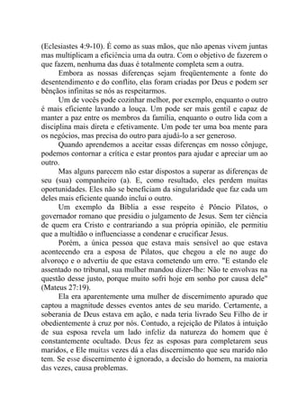 (Eclesiastes 4:9-10). É como as suas mãos, que não apenas vivem juntas
mas multiplicam a eficiência uma da outra. Com o objetivo de fazerem o
que fazem, nenhuma das duas é totalmente completa sem a outra.
Embora as nossas diferenças sejam freqüentemente a fonte do
desentendimento e do conflito, elas foram criadas por Deus e podem ser
bênçãos infinitas se nós as respeitarmos.
Um de vocês pode cozinhar melhor, por exemplo, enquanto o outro
é mais eficiente lavando a louça. Um pode ser mais gentil e capaz de
manter a paz entre os membros da família, enquanto o outro lida com a
disciplina mais direta e efetivamente. Um pode ter uma boa mente para
os negócios, mas precisa do outro para ajudá-lo a ser generoso.
Quando aprendemos a aceitar essas diferenças em nosso cônjuge,
podemos contornar a crítica e estar prontos para ajudar e apreciar um ao
outro.
Mas alguns parecem não estar dispostos a superar as diferenças de
seu (sua) companheiro (a). E, como resultado, eles perdem muitas
oportunidades. Eles não se beneficiam da singularidade que faz cada um
deles mais eficiente quando inclui o outro.
Um exemplo da Bíblia a esse respeito é Pôncio Pilatos, o
governador romano que presidiu o julgamento de Jesus. Sem ter ciência
de quem era Cristo e contrariando a sua própria opinião, ele permitiu
que a multidão o influenciasse a condenar e crucificar Jesus.
Porém, a única pessoa que estava mais sensível ao que estava
acontecendo era a esposa de Pilatos, que chegou a ele no auge do
alvoroço e o advertiu de que estava cometendo um erro. "E estando ele
assentado no tribunal, sua mulher mandou dizer-lhe: Não te envolvas na
questão desse justo, porque muito sofri hoje em sonho por causa dele"
(Mateus 27:19).
Ela era aparentemente uma mulher de discernimento apurado que
captou a magnitude desses eventos antes de seu marido. Certamente, a
soberania de Deus estava em ação, e nada teria livrado Seu Filho de ir
obedientemente à cruz por nós. Contudo, a rejeição de Pilatos à intuição
de sua esposa revela um lado infeliz da natureza do homem que é
constantemente ocultado. Deus fez as esposas para completarem seus
maridos, e Ele muitas vezes dá a elas discernimento que seu marido não
tem. Se esse discernimento é ignorado, a decisão do homem, na maioria
das vezes, causa problemas.
 