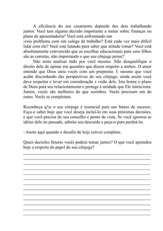 A eficiência do seu casamento depende dos dois trabalhando
juntos. Você tem alguma decisão importante a tomar sobre finanças ou
plano de aposentadoria? Você está enfrentando um
sério problema com um colega de trabalho? Está cada vez mais difícil
lidar com ele? Você está lutando para saber que atitude tomar? Você está
absolutamente convencido que as escolhas educacionais para seus filhos
são as corretas, não importando o que seu cônjuge pense?
Não tente analisar tudo por você mesmo. Não desqualifique o
direito dele de opinar em questões que dizem respeito a ambos. O amor
entende que Deus uniu vocês com um propósito. E mesmo que você
acabe discordando das perspectivas do seu cônjuge, ainda assim você
deve respeitar e levar em consideração a visão dele. Isto honra o plano
de Deus para seu relacionamento e protege a unidade que Ele intenciona.
Juntos, vocês são melhores do que sozinhos. Vocês precisam um do
outro. Vocês se completam.
Reconheça q!)e o seu cônjuge é essencial para um futuro de sucesso.
Faça-o saber hoje que você deseja incluí-lo em suas próximas decisões,
e que você precisa do seu conselho e ponto de vista. Se você ignorou as
idéias dele no passado, admita seu descuido e peça-o para perdoá-lo.
- Anote aqui quando o desafio de hoje estiver completo.
Quais decisões futuras vocês podem tomar juntos? O que você aprendeu
hoje a respeito do papel do seu cônjuge?
__________________________________________________________
__________________________________________________________
__________________________________________________________
__________________________________________________________
__________________________________________________________
__________________________________________________________
__________________________________________________________
__________________________________________________________
__________________________________________________________
__________________________________________________________
__________________________________________________________
__________________________________________________________
__________________________________________________________
 
