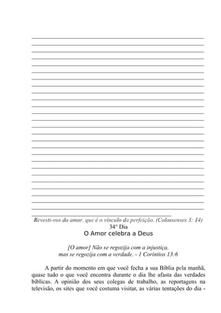 __________________________________________________________
__________________________________________________________
__________________________________________________________
__________________________________________________________
__________________________________________________________
__________________________________________________________
__________________________________________________________
__________________________________________________________
__________________________________________________________
__________________________________________________________
__________________________________________________________
__________________________________________________________
__________________________________________________________
__________________________________________________________
__________________________________________________________
__________________________________________________________
__________________________________________________________
__________________________________________________________
__________________________________________________________
__________________________________________________________
__________________________________________________________
__________________________________________________________
__________________________________________________________
__________________________________________________________
__________________________________________________________
__________________________________________________________
_______________________________________________
Revesti-vos do amor, que é o vínculo da perfeição. (Colossenses 3: 14)
34° Dia
O Amor celebra a Deus
[O amor] Não se regozija com a injustiça,
mas se regozija com a verdade. - 1 Coríntios 13:6
A partir do momento em que você fecha a sua Bíblia pela manhã,
quase tudo o que você encontra durante o dia lhe afasta das verdades
bíblicas. A opinião dos seus colegas de trabalho, as reportagens na
televisão, os sites que você costuma visitar, as várias tentações do dia -
 
