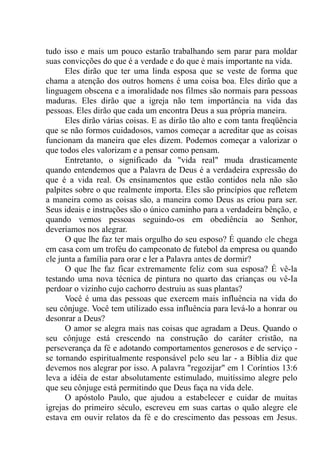 tudo isso e mais um pouco estarão trabalhando sem parar para moldar
suas convicções do que é a verdade e do que é mais importante na vida.
Eles dirão que ter uma linda esposa que se veste de forma que
chama a atenção dos outros homens é uma coisa boa. Eles dirão que a
linguagem obscena e a imoralidade nos filmes são normais para pessoas
maduras. Eles dirão que a igreja não tem importância na vida das
pessoas. Eles dirão que cada um encontra Deus a sua própria maneira.
Eles dirão várias coisas. E as dirão tão alto e com tanta freqüência
que se não formos cuidadosos, vamos começar a acreditar que as coisas
funcionam da maneira que eles dizem. Podemos começar a valorizar o
que todos eles valorizam e a pensar como pensam.
Entretanto, o significado da "vida real" muda drasticamente
quando entendemos que a Palavra de Deus é a verdadeira expressão do
que é a vida real. Os ensinamentos que estão contidos nela não são
palpites sobre o que realmente importa. Eles são princípios que refletem
a maneira como as coisas são, a maneira como Deus as criou para ser.
Seus ideais e instruções são o único caminho para a verdadeira bênção, e
quando vemos pessoas seguindo-os em obediência ao Senhor,
deveríamos nos alegrar.
O que lhe faz ter mais orgulho do seu esposo? É quando ele chega
em casa com um troféu do campeonato de futebol da empresa ou quando
ele junta a família para orar e ler a Palavra antes de dormir?
O que lhe faz ficar extremamente feliz com sua esposa? É vê-la
testando uma nova técnica de pintura no quarto das crianças ou vê-Ia
perdoar o vizinho cujo cachorro destruiu as suas plantas?
Você é uma das pessoas que exercem mais influência na vida do
seu cônjuge. Você tem utilizado essa influência para levá-lo a honrar ou
desonrar a Deus?
O amor se alegra mais nas coisas que agradam a Deus. Quando o
seu cônjuge está crescendo na construção do caráter cristão, na
perseverança da fé e adotando comportamentos generosos e de serviço -
se tornando espiritualmente responsável pelo seu lar - a Bíblia diz que
devemos nos alegrar por isso. A palavra "regozijar" em 1 Coríntios 13:6
leva a idéia de estar absolutamente estimulado, muitíssimo alegre pelo
que seu cônjuge está permitindo que Deus faça na vida dele.
O apóstolo Paulo, que ajudou a estabelecer e cuidar de muitas
igrejas do primeiro século, escreveu em suas cartas o quão alegre ele
estava em ouvir relatos da fé e do crescimento das pessoas em Jesus.
 