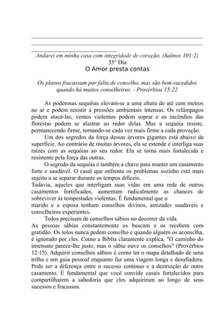 __________________________________________________________
__________________________________________________________
_____________________________
Andarei em minha casa com integridade de coração. (Salmos 101:2)
35° Dia
O Amor presta contas
Os planos fracassam por falta de conselho, mas são bem-sucedidos
quando há muitos conselheiros. - Provérbios 15:22
As poderosas sequóias elevam-se a uma altura de até cem metros
no ar e podem resistir à pressões ambientais intensas. Os relâmpagos
podem atacá-las, ventos violentos podem soprar e os incêndios das
florestas podem se alastrar ao redor delas. Mas a sequóia resiste,
permanecendo firme, tornando-se cada vez mais firme a cada provação.
Um dos segredos da força dessas árvores gigantes está abaixo da
superfície. Ao contrário de muitas árvores, ela se estende e interliga suas
raízes com as sequóias ao seu redor. Ela se torna mais fortalecida e
resistente pela força das outras.
O segredo da sequóia é também a chave para manter um casamento
forte e saudável. O casal que enfrenta os problemas sozinho está mais
sujeito a se separar durante os tempos difíceis.
Todavia, aqueles que interligam suas vidas em uma rede de outros
casamentos fortificados, aumentam radicalmente as chances de
sobreviver às tempestades violentas. É fundamental que o
marido e a esposa tenham conselhos divinos, amizades saudáveis e
conselheiros experientes.
Todos precisam de conselhos sábios no decorrer da vida.
As pessoas sábias constantemente os buscam e os recebem com
gratidão. Os tolos nunca pedem conselho e quando alguém os aconselha,
é ignorado por eles. Como a Bíblia claramente explica, "O caminho do
insensato parece-lhe justo, mas o sábio ouve os conselhos" (Provérbios
12:15). Adquirir conselhos sábios é como ter o mapa detalhado de uma
trilha e um guia pessoal enquanto faz uma viagem longa e desafiadora.
Pode ser a diferença entre o sucesso contínuo e a destruição de outro
casamento. É fundamental que você convide casais fortalecidos para
compartilharem a sabedoria que eles adquiriram ao longo de seus
sucessos e fracassos.
 