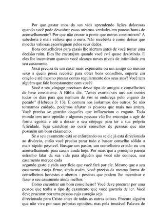 Por que gastar anos da sua vida aprendendo lições dolorosas
quando você pode descobrir essas mesmas verdades em poucas horas de
aconselhamento? Por que não cruzar a ponte que outros construíram? A
sabedoria é mais valiosa que o ouro. Não recebê-la é como deixar que
moedas valiosas escorreguem pelos seus dedos.
Bons conselheiros para casais lhe alertam antes de você tomar uma
decisão ruim. Eles lhe encorajam quando você está quase desistindo. E
eles lhe incentivam quando você alcança novos níveis de intimidade em
seu casamento.
Você precisa de um casal mais experiente ou um amigo do mesmo
sexo a quem possa recorrer para obter bons conselhos, suporte em
oração e até mesmo prestar contas regularmente dos seus atos? Você tem
alguém que fale honestamente com você?
Você e seu cônjuge precisam desse tipo de amigos e conselheiros
de base consistente. A Bíblia diz, ''Antes exortai-vos uns aos outros
todos os dias para que nenhum de vós se endureça pelo engano do
pecado" (Hebreus 3: 13). É comum nos isolarmos dos outros. Se não
tomarmos cuidado, podemos afastar as pessoas que mais nos amam.
Você precisa se guardar daqueles que influenciam o engano. Todo
mundo tem uma opinião e algumas pessoas vão lhe encorajar a agir de
forma egoísta e até a deixar o seu cônjuge para ter a sua própria
felicidade. Seja cauteloso ao ouvir conselhos de pessoas que não
possuem um bom casamento.
Se o seu casamento está se enforcando ou se ele já está direcionado
ao divórcio, então você precisa parar tudo e buscar conselho sólido o
mais rápido possível. Busque um pastor, um conselheiro cristão ou um
aconselhamento para casais ainda hoje. Por mais que a princípio pareça
estranho falar da sua vida para alguém que você não conhece, seu
casamento merece cada
segundo gasto e cada sacrifício que você fará por ele. Mesmo que o seu
casamento esteja firme, ainda assim, você precisa da mesma forma de
conselheiros honestos e abertos - pessoas que podem lhe incentivar e
fazer o seu casamento ainda melhor.
Como encontrar um bom conselheiro? Você deve procurar por uma
pessoa que tenha o tipo de casamento que você gostaria de ter. Você
deve procurar por uma pessoa cujo coração seja
direcionado para Cristo antes de todas as outras coisas. Procure alguém
que não vive por suas próprias opiniões, mas pela imutável Palavra de
 