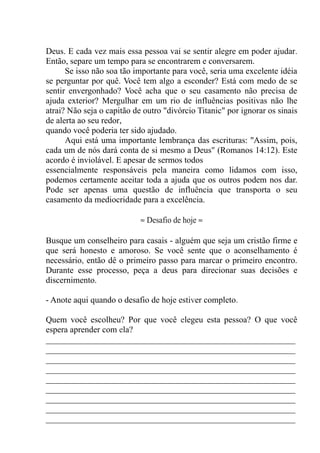 Deus. E cada vez mais essa pessoa vai se sentir alegre em poder ajudar.
Então, separe um tempo para se encontrarem e conversarem.
Se isso não soa tão importante para você, seria uma excelente idéia
se perguntar por quê. Você tem algo a esconder? Está com medo de se
sentir envergonhado? Você acha que o seu casamento não precisa de
ajuda exterior? Mergulhar em um rio de influências positivas não lhe
atrai? Não seja o capitão de outro "divórcio Titanic" por ignorar os sinais
de alerta ao seu redor,
quando você poderia ter sido ajudado.
Aqui está uma importante lembrança das escrituras: ''Assim, pois,
cada um de nós dará conta de si mesmo a Deus" (Romanos 14:12). Este
acordo é inviolável. E apesar de sermos todos
essencialmente responsáveis pela maneira como lidamos com isso,
podemos certamente aceitar toda a ajuda que os outros podem nos dar.
Pode ser apenas uma questão de influência que transporta o seu
casamento da mediocridade para a excelência.
≈ Desafio de hoje ≈
Busque um conselheiro para casais - alguém que seja um cristão firme e
que será honesto e amoroso. Se você sente que o aconselhamento é
necessário, então dê o primeiro passo para marcar o primeiro encontro.
Durante esse processo, peça a deus para direcionar suas decisões e
discernimento.
- Anote aqui quando o desafio de hoje estiver completo.
Quem você escolheu? Por que você elegeu esta pessoa? O que você
espera aprender com ela?
__________________________________________________________
__________________________________________________________
__________________________________________________________
__________________________________________________________
__________________________________________________________
__________________________________________________________
__________________________________________________________
__________________________________________________________
__________________________________________________________
 