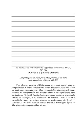 __________________________________________________________
__________________________________________________________
__________________________________________________________
__________________________________________________________
__________________________________________________________
__________________________________________________________
__________________________________________________________
__________________________________________________________
__________________________________________________________
__________________________________________________________
__________________________________________________________
__________________________________________________________
__________________________________________________________
__________________________________________________________
__________________________________________________________
__________________________________________________________
__________________________________________________________
__________________________________________________________
__________________________________________________________
__________________________________________________________
__________________________________________________________
______________________________
Na multidão de conselheiros há segurança. (Provérbios 11: 14)
36° Dia
O Amor é a palavra de Deus
Lâmpada para os meus pés é a tua palavra, e luz para
o meu caminho. - Salmos 119:105
Para algumas pessoas a Bíblia parece ser grande demais para ser
compreendida. É como se fosse uma tarefa impossível. Elas não sabem
por onde nem como começar. Mas, como cristãos, não somos deixados
sozinhos na compreensão dos maiores temas e dos significados mais
profundos da Bíblia. O Espírito Santo, que agora habita em seu coração
através da salvação, é o iluminador da verdade. "Pois o Espírito
esquadrinha todas as coisas, mesmo as profundezas de Deus" (I
Coríntios 2: 10). E em razão da Sua luz interior, a Bíblia agora é para ser
lida, absorvida, compreendida e vivida.
 