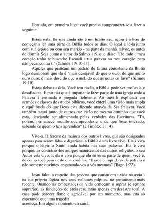 Contudo, em primeiro lugar você precisa comprometer-se a fazer o
seguinte.
Esteja nela. Se esse ainda não é um hábito seu, agora é a hora de
começar a ler uma parte da Bíblia todos os dias. O ideal é lê-la junto
com sua esposa ou com seu marido - na parte da manhã, talvez, ou antes
de dormir. Seja como o autor do Salmo 119, que disse: "De todo o meu
coração tenho te buscado; Escondi a tua palavra no meu coração, para
não pecar contra ti" (Salmos 119:10-11).
Aqueles que praticam um padrão de leitura consistente da Bíblia
logo descobrem que ela é "mais desejável do que o ouro, do que muito
ouro puro; é mais doce do que o mel, do que as gotas do favo" (Salmos
19:10).
Esteja debaixo dela. Você tem razão, a Bíblia pode ser profunda e
desafiadora. É por isto que é importante fazer parte de uma igreja onde a
Palavra é ensinada e pregada fielmente. Ao ouvi-la explicada em
sermões e classes de estudos bíblicos, você obterá uma visão mais ampla
e equilibrada do que Deus esta dizendo através da Sua Palavra. Você
também estará junto de outros que estão no mesmo caminho que você
está, desejando ser alimentado pelas verdades das Escrituras. "Tu,
porém, permanece naquilo que aprendeste, e de que foste inteirado,
sabendo de quem o tens aprendido" (2 Timóteo 3: 14).
Viva-a. Diferente da maioria dos outros livros, que são designados
apenas para serem lidos e digeridos, a Bíblia é um livro vivo. Ela é viva
porque o Espírito Santo ainda habita nas suas palavras. Ela é viva
porque, ao contrário dos antigos manuscritos das outras religiões, o seu
Autor está vivo. E ela é viva porque ela se torna parte de quem você é,
de como você pensa e do que você faz. "E sede cumpridores da palavra e
não somente ouvintes, enganando-vos a vós mesmos" (Tiago 1:22).
Jesus falou a respeito das pessoas que constroem a vida na areia -
na sua própria lógica, nos seus melhores palpites, no pensamento mais
recente. Quando as tempestades da vida começam a soprar (e sempre
soprarão), as fundações de areia resultarão apenas em desastre total. A
casa pode parecer firme e agradável por um momento, mas está só
esperando que uma tragédia
aconteça. Em algum momento ela cairá.
 