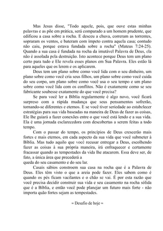Mas Jesus disse, "Todo aquele, pois, que ouve estas minhas
palavras e as põe em prática, será comparado a um homem prudente, que
edificou a casa sobre a rocha. E desceu a chuva, correram as torrentes,
sopraram os ventos, e bateram com ímpeto contra aquela casa; contudo
não caiu, porque estava fundada sobre a rocha" (Mateus 7:24-25).
Quando a sua casa é fundada na rocha da imutável Palavra de Deus, ela
não é assolada pela destruição. Isto acontece porque Deus tem um plano
certo para tudo e Ele revela esses planos em Sua Palavra. Eles estão lá
para aqueles que os lerem e os aplicarem.
Deus tem um plano sobre como você lida com o seu dinheiro, um
plano sobre como você cria seus filhos, um plano sobre como você cuida
do seu corpo, um plano sobre como você usa o seu tempo e um plano
sobre como você lida com os conflitos. Não é exatamente como se seu
fabricante soubesse exatamente do que você precisa?
Se para você ler a Bíblia regularmente é algo novo, você ficará
surpreso com a rápida mudança que seus pensamentos sofrerão,
tornando-se diferentes e eternos. E se você tiver seriedade ao estabelecer
estratégias para sua vida baseadas na maneira de Deus de fazer as coisas,
Ele lhe guiará a fazer conexões entre o que você está lendo e a sua vida.
Ela é uma jornada esclarecedora com descobertas a serem feitas a todo
tempo.
Com o passar do tempo, os princípios de Deus crescerão mais
fortes e mais eternos, em cada aspecto da sua vida que você submeter à
Bíblia. Mas tudo aquilo que você recusar entregar a Deus, escolhendo
fazer as coisas à sua própria maneira, irá enfraquecer e certamente
fracassar quando as tempestades da vida lhe atacarem. Essa deve ser, de
fato, a única área que precederá a
queda do seu casamento e do seu lar.
Casais sábios constroem sua casa na rocha que é a Palavra de
Deus. Eles têm visto o que a areia pode fazer. Eles sabem como é
quando os pés ficam vacilantes e o chão se vai. É por esta razão que
você precisa decidir construir sua vida e seu casamento na rocha sólida
que é a Bíblia, e então você pode planejar um futuro mais forte - não
importa quão fortes sejam as tempestades.
≈ Desafio de hoje ≈
 