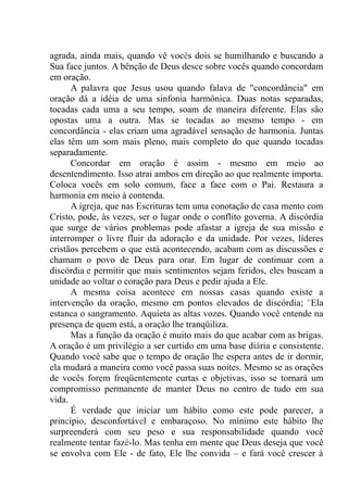 agrada, ainda mais, quando vê vocês dois se humilhando e buscando a
Sua face juntos. A bênção de Deus desce sobre vocês quando concordam
em oração.
A palavra que Jesus usou quando falava de "concordância" em
oração dá a idéia de uma sinfonia harmônica. Duas notas separadas,
tocadas cada uma a seu tempo, soam de maneira diferente. Elas são
opostas uma a outra. Mas se tocadas ao mesmo tempo - em
concordância - elas criam uma agradável sensação de harmonia. Juntas
elas têm um som mais pleno, mais completo do que quando tocadas
separadamente.
Concordar em oração é assim - mesmo em meio ao
desentendimento. Isso atrai ambos em direção ao que realmente importa.
Coloca vocês em solo comum, face a face com o Pai. Restaura a
harmonia em meio à contenda.
A igreja, que nas Escrituras tem uma conotação de casa mento com
Cristo, pode, às vezes, ser o lugar onde o conflito governa. A discórdia
que surge de vários problemas pode afastar a igreja de sua missão e
interromper o livre fluir da adoração e da unidade. Por vezes, líderes
cristãos percebem o que está acontecendo, acabam com as discussões e
chamam o povo de Deus para orar. Em lugar de continuar com a
discórdia.e permitir que mais sentimentos sejam feridos, eles buscam a
unidade ao voltar o coração para Deus e pedir ajuda a Ele.
A mesma coisa acontece em nossas casas quando existe a
intervenção da oração, mesmo em pontos elevados de discórdia; "Ela
estanca o sangramento. Aquieta as altas vozes. Quando você entende na
presença de quem está, a oração lhe tranqüiliza.
Mas a função da oração é muito mais do que acabar com as brigas.
A oração é um privilégio a ser curtido em uma base diária e consistente.
Quando você sabe que o tempo de oração lhe espera antes de ir dormir,
ela mudará a maneira como você passa suas noites. Mesmo se as orações
de vocês forem freqüentemente curtas e objetivas, isso se tornará um
compromisso permanente de manter Deus no centro de tudo em sua
vida.
É verdade que iniciar um hábito como este pode parecer, a
princípio, desconfortável e embaraçoso. No mínimo este hábito lhe
surpreenderá com seu peso e sua responsabilidade quando você
realmente tentar fazê-lo. Mas tenha em mente que Deus deseja que você
se envolva com Ele - de fato, Ele lhe convida – e fará você crescer à
 