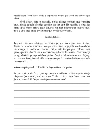 medida que levar isso a sério e superar as vezes que você não sabe o que
dizer.
Você olhará para o passado, nesta aliança comum que percorre
tudo, desde aquela simples decisão, até ao que diz respeito a decisões
mais sérias e será muito grato a Deus por este aspecto que mudou tudo.
Esta é uma área onde é essencial que vocês concordem.
≈ Desafio de hoje ≈
Pergunte ao seu cônjuge se vocês podem começara orar juntos.
Conversem sobre a melhor hora para fazer isso, seja pela manha na hora
do almoço ou antes de dormir. Utilize este tempo para colocar suas
preocupações, discórdias e necessidades diante do senhor. Não esqueça
de agradecê-lo pela provisão e pelas bênçãos. Mesmo se o seu cônjuge
se recusara fazer isso, decida ter esse tempo de oração diariamente ainda
que sozinho.
- Anote aqui quando o desafio de hoje estiver completo.
O que você pode fazer para que o seu marido ou a Sua esposa esteja
disposto (a) a orar junto com você? Se vocês concordaram em orar
juntos, como foi? O que você aprendeu com isso?
__________________________________________________________
__________________________________________________________
__________________________________________________________
__________________________________________________________
__________________________________________________________
__________________________________________________________
__________________________________________________________
__________________________________________________________
__________________________________________________________
__________________________________________________________
__________________________________________________________
__________________________________________________________
__________________________________________________________
__________________________________________________________
 