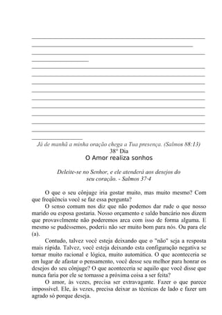 __________________________________________________________
______________________________________________________
__________________________________________________________
___________________
__________________________________________________________
__________________________________________________________
__________________________________________________________
__________________________________________________________
__________________________________________________________
__________________________________________________________
__________________________________________________________
__________________________________________________________
__________________________________________________________
_________________
Já de manhã a minha oração chega a Tua presença. (Salmos 88:13)
38° Dia
O Amor realiza sonhos
Deleite-se no Senhor, e ele atenderá aos desejos do
seu coração. - Salmos 37·4
O que o seu cônjuge iria gostar muito, mas muito mesmo? Com
que freqüência você se faz essa pergunta?
O senso comum nos diz que não podemos dar rude o que nosso
marido ou esposa gostaria. Nosso orçamento e saldo bancário nos dizem
que provavelmente não poderemos arca com isso de forma alguma. E
mesmo se pudéssemos, poderia não ser muito bom para nós. Ou para ele
(a).
Contudo, talvez você esteja deixando que o "não" seja a resposta
mais rápida. Talvez, você esteja deixando esta configuração negativa se
tornar muito racional e lógica, muito automática. O que aconteceria se
em lugar de afastar o pensamento, você desse seu melhor para honrar os
desejos do seu cônjuge? O que aconteceria se aquilo que você disse que
nunca faria por ele se tornasse a próxima coisa a ser feita?
O amor, às vezes, precisa ser extravagante. Fazer o que parece
impossível. Ele, às vezes, precisa deixar as técnicas de lado e fazer um
agrado só porque deseja.
 