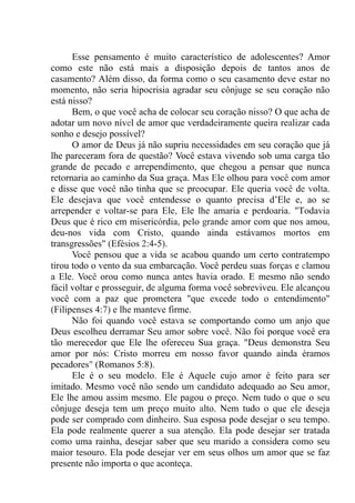 Esse pensamento é muito característico de adolescentes? Amor
como este não está mais a disposição depois de tantos anos de
casamento? Além disso, da forma como o seu casamento deve estar no
momento, não seria hipocrisia agradar seu cônjuge se seu coração não
está nisso?
Bem, o que você acha de colocar seu coração nisso? O que acha de
adotar um novo nível de amor que verdadeiramente queira realizar cada
sonho e desejo possível?
O amor de Deus já não supriu necessidades em seu coração que já
lhe pareceram fora de questão? Você estava vivendo sob uma carga tão
grande de pecado e arrependimento, que chegou a pensar que nunca
retornaria ao caminho da Sua graça. Mas Ele olhou para você com amor
e disse que você não tinha que se preocupar. Ele queria você de volta.
Ele desejava que você entendesse o quanto precisa d’Ele e, ao se
arrepender e voltar-se para Ele, Ele lhe amaria e perdoaria. "Todavia
Deus que é rico em misericórdia, pelo grande amor com que nos amou,
deu-nos vida com Cristo, quando ainda estávamos mortos em
transgressões" (Efésios 2:4-5).
Você pensou que a vida se acabou quando um certo contratempo
tirou todo o vento da sua embarcação. Você perdeu suas forças e clamou
a Ele. Você orou como nunca antes havia orado. E mesmo não sendo
fácil voltar e prosseguir, de alguma forma você sobreviveu. Ele alcançou
você com a paz que prometera "que excede todo o entendimento"
(Filipenses 4:7) e lhe manteve firme.
Não foi quando você estava se comportando como um anjo que
Deus escolheu derramar Seu amor sobre você. Não foi porque você era
tão merecedor que Ele lhe ofereceu Sua graça. "Deus demonstra Seu
amor por nós: Cristo morreu em nosso favor quando ainda éramos
pecadores" (Romanos 5:8).
Ele é o seu modelo. Ele é Aquele cujo amor é feito para ser
imitado. Mesmo você não sendo um candidato adequado ao Seu amor,
Ele lhe amou assim mesmo. Ele pagou o preço. Nem tudo o que o seu
cônjuge deseja tem um preço muito alto. Nem tudo o que ele deseja
pode ser comprado com dinheiro. Sua esposa pode desejar o seu tempo.
Ela pode realmente querer a sua atenção. Ela pode desejar ser tratada
como uma rainha, desejar saber que seu marido a considera como seu
maior tesouro. Ela pode desejar ver em seus olhos um amor que se faz
presente não importa o que aconteça.
 
