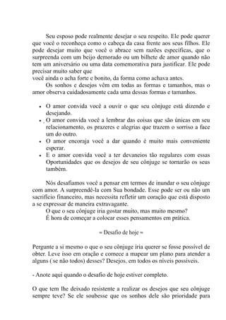 Seu esposo pode realmente desejar o seu respeito. Ele pode querer
que você o reconheça como o cabeça da casa frente aos seus filhos. Ele
pode desejar muito que você o abrace sem razões específicas, que o
surpreenda com um beijo demorado ou um bilhete de amor quando não
tem um aniversário ou uma data comemorativa para justificar. Ele pode
precisar muito saber que
você ainda o acha forte e bonito, da forma como achava antes.
Os sonhos e desejos vêm em todas as formas e tamanhos, mas o
amor observa cuidadosamente cada uma dessas formas e tamanhos.
• O amor convida você a ouvir o que seu cônjuge está dizendo e
desejando.
• O amor convida você a lembrar das coisas que são únicas em seu
relacionamento, os prazeres e alegrias que trazem o sorriso a face
um do outro.
• O amor encoraja você a dar quando é muito mais conveniente
esperar.
• E o amor convida você a ter devaneios tão regulares com essas
Oportunidades que os desejos de seu cônjuge se tornarão os seus
também.
Nós desafiamos você a pensar em termos de inundar o seu cônjuge
com amor. A surpreendê-la com Sua bondade. Esse pode ser ou não um
sacrifício financeiro, mas necessita refletir um coração que está disposto
a se expressar de maneira extravagante.
O que o seu cônjuge iria gostar muito, mas muito mesmo?
É hora de começar a colocar esses pensamentos em prática.
≈ Desafio de hoje ≈
Pergunte a si mesmo o que o seu cônjuge iria querer se fosse possível de
obter. Leve isso em oração e comece a mapear um plano para atender a
alguns ('se não todos) desses? Desejos, em todos os níveis possíveis.
- Anote aqui quando o desafio de hoje estiver completo.
O que tem lhe deixado resistente a realizar os desejos que seu cônjuge
sempre teve? Se ele soubesse que os sonhos dele são prioridade para
 