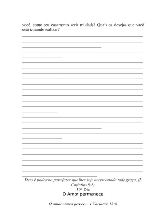 você, como seu casamento seria mudado? Quais os desejos que você
está tentando realizar?
__________________________________________________________
__________________________________________________________
______________________________________
__________________________________________________________
___________________
__________________________________________________________
__________________________________________________________
__________________________________________________________
__________________________________________________________
__________________________________________________________
__________________________________________________________
__________________________________________________________
__________________________________________________________
__________________________________________________________
_________________
__________________________________________________________
__________________________________________________________
______________________________________
__________________________________________________________
___________________
__________________________________________________________
__________________________________________________________
__________________________________________________________
__________________________________________________________
__________________________________________________________
__________________________________________________________
____________________________________
Deus é poderoso para fazer que lhes seja acrescentada toda graça, (2
Coríntios 9:8)
39° Dia
O Amor permanece
O amor nunca perece. - 1 Coríntios 13:8
 