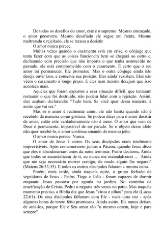 De todos os desafios do amor, este é o supremo. Mesmo ameaçado,
o amor persevera. Mesmo desafiado ele segue em frente. Mesmo
maltratado e rejeitado, ele se recusa a desistir.
O amor nunca perece.
Muitas vezes quando o casamento está em crise, o cônjuge que
tenta fazer com que as coisas funcionem bem se chegará ao outro e,
declarando com precisão que não importa o que tenha acontecido no
passado, ele está comprometido com o casamento. É certo que o seu
amor irá permanecer. Ele prometeu. Mas o outra cônjuge ainda não
deseja ouvir isso, e conserva sua posição. Eles ainda' resistem. Eles não
vêem o casamento a longo prazo. E eles nem mesmo desejam que isso
aconteça mais.
Aqueles que foram expostos a essa situação difícil, que tentaram
restaurar o que foi destruído, não podem lidar com a rejeição. Assim,
eles acabam declarando: "Tudo bem. Se você quer dessa maneira, é
assim que vai ser."
Mas se o amor é realmente amor, ele não hesita quando não é
recebido da maneira como gostaria. Se podem dizer para o amor desistir
de amar, então este verdadeiramente não é amor. O amor que vem de
Deus é permanente, impossível de ser parado. Se o objeto desse afeto
não quer recebê-lo, o amor continua amando do mesmo jeito.
O amor nunca perece. Nunca.
O amor de Jesus é assim. Os seus discípulos eram totalmente
imprevisíveis. Após comemorarem juntos a Páscoa, quando Jesus disse
que eles o abandonariam antes da noite terminar, Pedro declarou, Ainda
que todos se escandalizem de ti, eu nunca me escandalizarei ... Ainda
que me seja necessário morrer contigo, de modo algum lhe negarei"
(Mateus 26:33,35). E todos os outros discípulos falaram a mesma coisa.
Porém, mais tarde, ainda naquela noite, o grupo fechado de
seguidores de Jesus - Pedro, Tiago e João - foram capazes de dormir
enquanto Jesus passava por agonia no jardim. No caminho da
crucificação de Cristo, Pedro o negaria três vezes no pátio. Mas naquele
momento preciso, a Bíblia diz que Jesus "virou e olhou" para ele (Lucas
22:61). Os seus discípulos falharam com Ele - mais uma vez - após
algumas horas de terem feito promessas. Ainda assim, Ele nunca deixou
de amá-los, porque Ele e Seu amor são "o mesmo ontem, hoje e para
sempre"
 