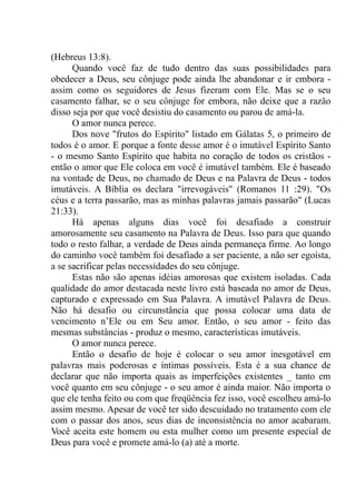 (Hebreus 13:8).
Quando você faz de tudo dentro das suas possibilidades para
obedecer a Deus, seu cônjuge pode ainda lhe abandonar e ir embora -
assim como os seguidores de Jesus fizeram com Ele. Mas se o seu
casamento falhar, se o seu cônjuge for embora, não deixe que a razão
disso seja por que você desistiu do casamento ou parou de amá-la.
O amor nunca perece.
Dos nove "frutos do Espírito" listado em Gálatas 5, o primeiro de
todos é o amor. E porque a fonte desse amor é o imutável Espírito Santo
- o mesmo Santo Espírito que habita no coração de todos os cristãos -
então o amor que Ele coloca em você é imutável também. Ele é baseado
na vontade de Deus, no chamado de Deus e na Palavra de Deus - todos
imutáveis. A Bíblia os declara "irrevogáveis" (Romanos 11 :29). "Os
céus e a terra passarão, mas as minhas palavras jamais passarão" (Lucas
21:33).
Há apenas alguns dias você foi desafiado a construir
amorosamente seu casamento na Palavra de Deus. Isso para que quando
todo o resto falhar, a verdade de Deus ainda permaneça firme. Ao longo
do caminho você também foi desafiado a ser paciente, a não ser egoísta,
a se sacrificar pelas necessidades do seu cônjuge.
Estas não são apenas idéias amorosas que existem isoladas. Cada
qualidade do amor destacada neste livro está baseada no amor de Deus,
capturado e expressado em Sua Palavra. A imutável Palavra de Deus.
Não há desafio ou circunstância que possa colocar uma data de
vencimento n’Ele ou em Seu amor. Então, o seu amor - feito das
mesmas substâncias - produz o mesmo, características imutáveis.
O amor nunca perece.
Então o desafio de hoje é colocar o seu amor inesgotável em
palavras mais poderosas e íntimas possíveis. Esta é a sua chance de
declarar que não importa quais as imperfeições existentes _ tanto em
você quanto em seu cônjuge - o seu amor é ainda maior. Não importa o
que ele tenha feito ou com que freqüência fez isso, você escolheu amá-lo
assim mesmo. Apesar de você ter sido descuidado no tratamento com ele
com o passar dos anos, seus dias de inconsistência no amor acabaram.
Você aceita este homem ou esta mulher como um presente especial de
Deus para você e promete amá-lo (a) até a morte.
 