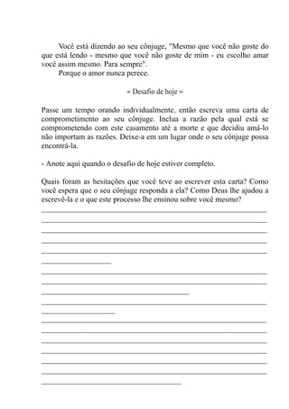 Você está dizendo ao seu cônjuge, "Mesmo que você não goste do
que está lendo - mesmo que você não goste de mim - eu escolho amar
você assim mesmo. Para sempre".
Porque o amor nunca perece.
≈ Desafio de hoje ≈
Passe um tempo orando individualmente, então escreva uma carta de
comprometimento ao seu cônjuge. Inclua a razão pela qual está se
comprometendo com este casamento até a morte e que decidiu amá-lo
não importam as razões. Deixe-a em um lugar onde o seu cônjuge possa
encontrá-la.
- Anote aqui quando o desafio de hoje estiver completo.
Quais foram as hesitações que você teve ao escrever esta carta? Como
você espera que o seu cônjuge responda a ela? Como Deus lhe ajudou a
escrevê-la e o que este processo lhe ensinou sobre você mesmo?
__________________________________________________________
__________________________________________________________
__________________________________________________________
__________________________________________________________
__________________________________________________________
__________________
__________________________________________________________
__________________________________________________________
______________________________________
__________________________________________________________
___________________
__________________________________________________________
__________________________________________________________
__________________________________________________________
__________________________________________________________
__________________________________________________________
__________________________________________________________
____________________________________
 