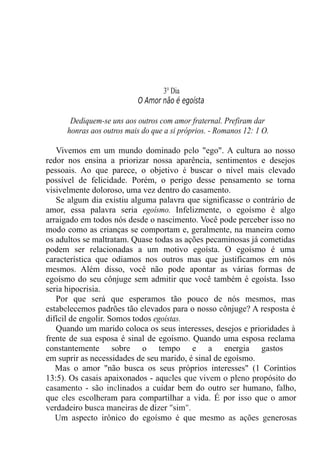 3° Dia
O Amor não é egoísta
Dediquem-se uns aos outros com amor fraternal. Prefiram dar
honras aos outros mais do que a si próprios. - Romanos 12: 1 O.
Vivemos em um mundo dominado pelo "ego". A cultura ao nosso
redor nos ensina a priorizar nossa aparência, sentimentos e desejos
pessoais. Ao que parece, o objetivo é buscar o nível mais elevado
possível de felicidade. Porém, o perigo desse pensamento se torna
visivelmente doloroso, uma vez dentro do casamento.
Se algum dia existiu alguma palavra que significasse o contrário de
amor, essa palavra seria egoísmo. Infelizmente, o egoísmo é algo
arraigado em todos nós desde o nascimento. Você pode perceber isso no
modo como as crianças se comportam e, geralmente, na maneira como
os adultos se maltratam. Quase todas as ações pecaminosas já cometidas
podem ser relacionadas a um motivo egoísta. O egoísmo é uma
característica que odiamos nos outros mas que justificamos em nós
mesmos. Além disso, você não pode apontar as várias formas de
egoísmo do seu cônjuge sem admitir que você também é egoísta. Isso
seria hipocrisia.
Por que será que esperamos tão pouco de nós mesmos, mas
estabelecemos padrões tão elevados para o nosso cônjuge? A resposta é
difícil de engolir. Somos todos egoístas.
Quando um marido coloca os seus interesses, desejos e prioridades à
frente de sua esposa é sinal de egoísmo. Quando uma esposa reclama
constantemente sobre o tempo e a energia gastos
em suprir as necessidades de seu marido, é sinal de egoísmo.
Mas o amor "não busca os seus próprios interesses" (1 Coríntios
13:5). Os casais apaixonados - aqueles que vivem o pleno propósito do
casamento - são inclinados a cuidar bem do outro ser humano, falho,
que eles escolheram para compartilhar a vida. É por isso que o amor
verdadeiro busca maneiras de dizer "sim".
Um aspecto irônico do egoísmo é que mesmo as ações generosas
 