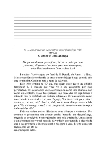 __________________________________________________________
__________________________________________________________
__________________________________________________________
__________________________________________________________
__________________________________________________________
__________________________________________________________
__________________________________________________________
__________________________________________________________
__________________________________________________________
__________________________________________________________
__________________________________
Tu ... tens prazer em demonstrar amor (Miquéias 7:18)
40° Dia
O Amor é uma aliança
Porque aonde quer que tu fores, irei eu; e onde quer que
pousares, ali pousarei eu; o teu povo será o meu povo,
o teu Deus será o meu Deus. – Rute 1:16
Parabéns. Você chegou ao final de O Desafio de Amar _ o livro.
Mas a experiência e o desafio de amar o seu cônjuge é algo que não tem
que ter um fim. Continua para o resto da sua vida.
Este livro termina no 40° dia, mas quem disse que o seu desafio
terminou? E, à medida que você vê o seu casamento por essa
perspectiva, nós desafiamos você a considerá-lo como uma aliança e não
como um contrato. Essas duas palavras são parecidas em significado e
intenção mas na realidade são bastante diferentes. Ver o casamento como
um contrato é como dizer ao seu cônjuge, "Eu tomo você para mim e
vamos ver se dá certo". Porém, vê-lo como uma aliança muda a fala
para, "Eu me entrego a você e me comprometo com este casamento por
toda a minha vida".
Existem muitas outras diferenças entre alianças e contratos. Um
contrato é geralmente um acordo escrito baseado em desconfiança,
traçando as condições e conseqüências caso seja quebrado. Uma aliança
é um compromisso verbal baseado na verdade, assegurando a alguém de
que a sua promessa é incondicional e boa para a vida. É feita diante de
Deus como um ato de
amor um pelo outro.
 