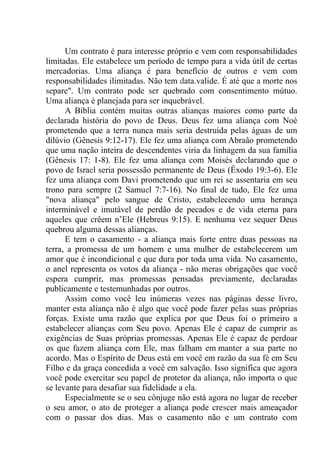 Um contrato é para interesse próprio e vem com responsabilidades
limitadas. Ele estabelece um período de tempo para a vida útil de certas
mercadorias. Uma aliança é para benefício de outros e vem com
responsabilidades ilimitadas. Não tem data.valide. É até que a morte nos
separe". Um contrato pode ser quebrado com consentimento mútuo.
Uma aliança é planejada para ser inquebrável.
A Bíblia contém muitas outras alianças maiores como parte da
declarada história do povo de Deus. Deus fez uma aliança com Noé
prometendo que a terra nunca mais seria destruída pelas águas de um
dilúvio (Gênesis 9:12-17). Ele fez uma aliança com Abraâo prometendo
que uma nação inteira de descendentes viria da linhagem da sua família
(Gênesis 17: 1-8). Ele fez uma aliança com Moisés declarando que o
povo de Israel seria possessão permanente de Deus (Êxodo 19:3-6). Ele
fez uma aliança com Davi prometendo que um rei se assentaria em seu
trono para sempre (2 Samuel 7:7-16). No final de tudo, Ele fez uma
"nova aliança" pelo sangue de Cristo, estabelecendo uma herança
interminável e imutável de perdão de pecados e de vida eterna para
aqueles que crêem n’Ele (Hebreus 9:15). E nenhuma vez sequer Deus
quebrou alguma dessas alianças.
E tem o casamento - a aliança mais forte entre duas pessoas na
terra, a promessa de um homem e uma mulher de estabelecerem um
amor que é incondicional e que dura por toda uma vida. No casamento,
o anel representa os votos da aliança - não meras obrigações que você
espera cumprir, mas promessas pensadas previamente, declaradas
publicamente e testemunhadas por outros.
Assim como você leu inúmeras vezes nas páginas desse livro,
manter esta aliança não é algo que você pode fazer pelas suas próprias
forças. Existe uma razão que explica por que Deus foi o primeiro a
estabelecer alianças com Seu povo. Apenas Ele é capaz de cumprir as
exigências de Suas próprias promessas. Apenas Ele é capaz de perdoar
os que fazem aliança com Ele, mas falham em,manter a sua parte no
acordo. Mas o Espírito de Deus está em você em razão da sua fé em Seu
Filho e da graça concedida a você em salvação. Isso significa que agora
você pode exercitar seu papel de protetor da aliança, não importa o que
se levante para desafiar sua fidelidade a ela.
Especialmente se o seu cônjuge não está agora no lugar de receber
o seu amor, o ato de proteger a aliança pode crescer mais ameaçador
com o passar dos dias. Mas o casamento não e um contrato com
 