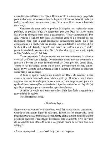 cláusulas escapatórias e exceções. O casamento é uma aliança projetada
para acabar com todos os atalhos de fuga ou retrocesso. Não há nada em
todo o mundo que possa separar o que Deus uniu. O seu amor é baseado
na aliança.
Centenas de anos após o profeta Malaquias ter registrado estas
palavras, as pessoas ainda se perguntam por que Deus às vezes retém
Sua mão de abençoar suas casas e casamentos. "Todavia perguntais: Por
quê? Porque o Senhor tem sido testemunha entre ti e a mulher da tua
mocidade, para com a qual procedeste deslealmente sendo ela a tua
companheira e a mulher da tua aliança. Pois eu detesto o divórcio, diz o
Senhor Deus de Israel, e aquele que cobre de violência o seu vestido;
portanto cuidai de vós mesmos, diz o Senhor dos exércitos; e não sejais
infiéis." (Malaquias 2: 14, 16)
Todo casamento é chamado para ser um retrato terreno da aliança
celestial de Deus com a igreja. O casamento é para mostrar ao mundo a
glória e a beleza do amor incondicional de Deus por nós. Jesus disse,
"como o Pai me amou, assim eu os amei; permaneçam no meu amor"
(João 15:9). Permita que a Palavra d’Ele o inspire a ser canal do amor de
Deus para o seu cônjuge.
A hora é agora, homem ou mulher de Deus, de renovar a sua
aliança de amor com toda sinceridade e entrega. O amor é um tesouro
sagrado para ser trocado por outro, e um laço muito poderoso para ser
quebrado sem conseqüências terríveis. Ligue-se mais uma vez àquele (a)
que Deus entregou para você cuidar, apreciar e honrar.
A união de vocês está em suas mãos. Seja desafiado a segurá-la e
nunca deixá-la acabar.
Nós desafiamos você.
≈ Desafio de hoje ≈
Escreva novas promessas assim como você fez no dia do seu casamento.
Guarde-as em algum lugar da sua casa. Talvez, se for apropriado, você
pode renovar essas promessas formalmente diante de um ministro e com
a família presente. Faça dessas promessas um testamento vivo do valor
do casamento aos olhos de deus e da grande honra de ser um com seu
cônjuge.
- Anote aqui quando o desafio de hoje estiver completo.
 