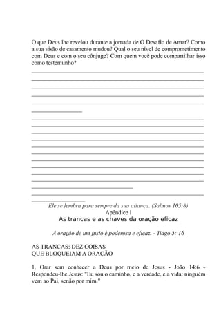 O que Deus lhe revelou durante a jornada de O Desafio de Amar? Como
a sua visão de casamento mudou? Qual o seu nível de comprometimento
com Deus e com o seu cônjuge? Com quem você pode compartilhar isso
como testemunho?
__________________________________________________________
__________________________________________________________
__________________________________________________________
__________________________________________________________
__________________________________________________________
_________________
__________________________________________________________
__________________________________________________________
__________________________________________________________
__________________________________________________________
__________________________________________________________
__________________________________________________________
__________________________________________________________
__________________________________________________________
__________________________________________________________
__________________________________________________________
__________________________________
__________________________________________________________
__________________
Ele se lembra para sempre da sua aliança. (Salmos 105:8)
Apêndice I
As trancas e as chaves da oração eficaz
A oração de um justo é poderosa e eficaz. - Tiago 5: 16
AS TRANCAS: DEZ COISAS
QUE BLOQUEIAM A ORAÇÃO
1. Orar sem conhecer a Deus por meio de Jesus - João 14:6 -
Respondeu-lhe Jesus: "Eu sou o caminho, e a verdade, e a vida; ninguém
vem ao Pai, senão por mim."
 